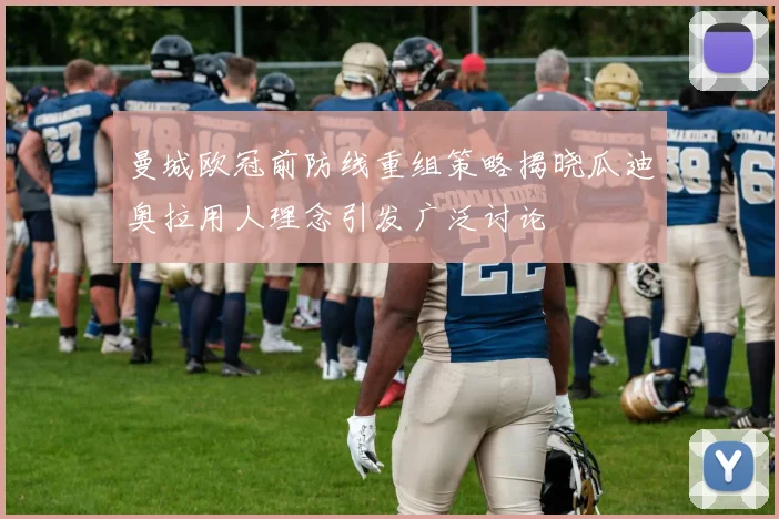 曼城欧冠前防线重组策略揭晓瓜迪奥拉用人理念引发广泛讨论