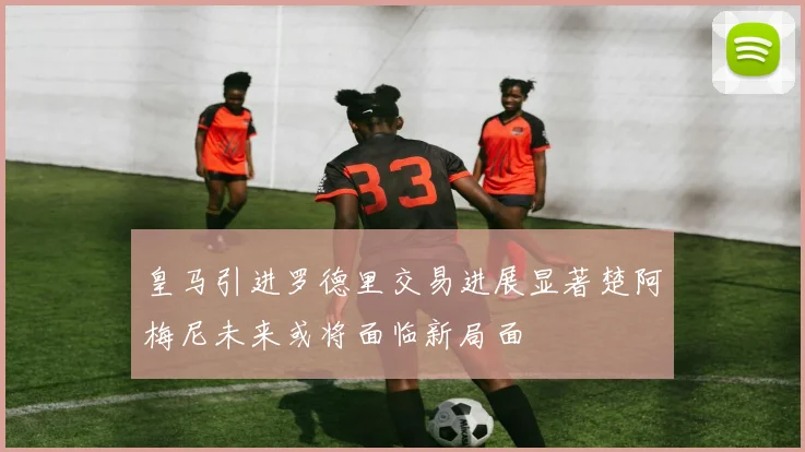 皇马引进罗德里交易进展显著楚阿梅尼未来或将面临新局面