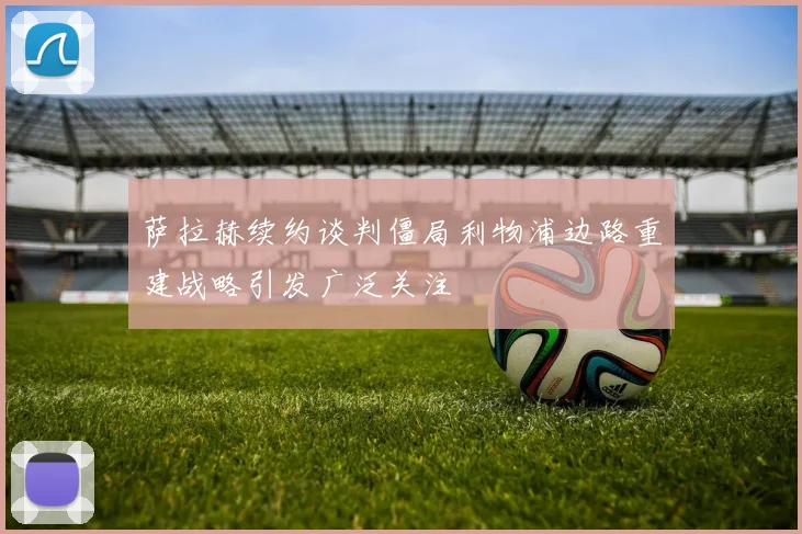萨拉赫续约谈判僵局利物浦边路重建战略引发广泛关注