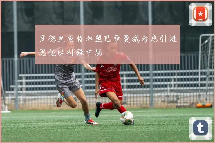 罗德里或将加盟巴萨曼城考虑引进恩佐以补强中场