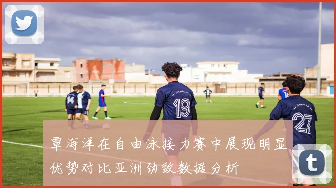 覃海洋在自由泳接力赛中展现明显优势对比亚洲劲敌数据分析