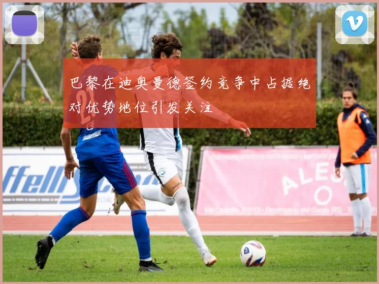 巴黎在迪奥曼德签约竞争中占据绝对优势地位引发关注