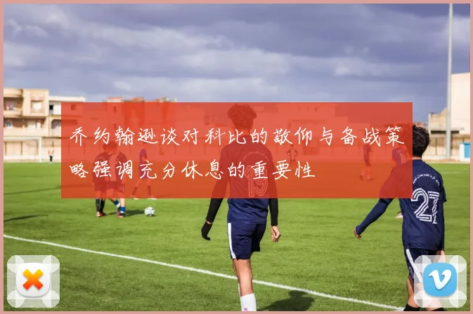 乔约翰逊谈对科比的敬仰与备战策略强调充分休息的重要性