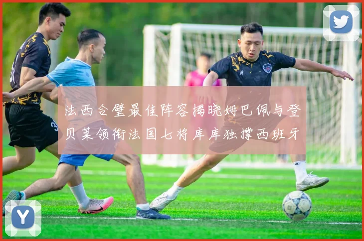 法西合璧最佳阵容揭晓姆巴佩与登贝莱领衔法国七将库库独撑西班牙后防线