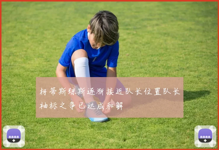 柯蒂斯琼斯逐渐接近队长位置队长袖标之争已达成和解